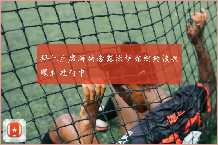 拜仁主席海纳透露诺伊尔续约谈判顺利进行中